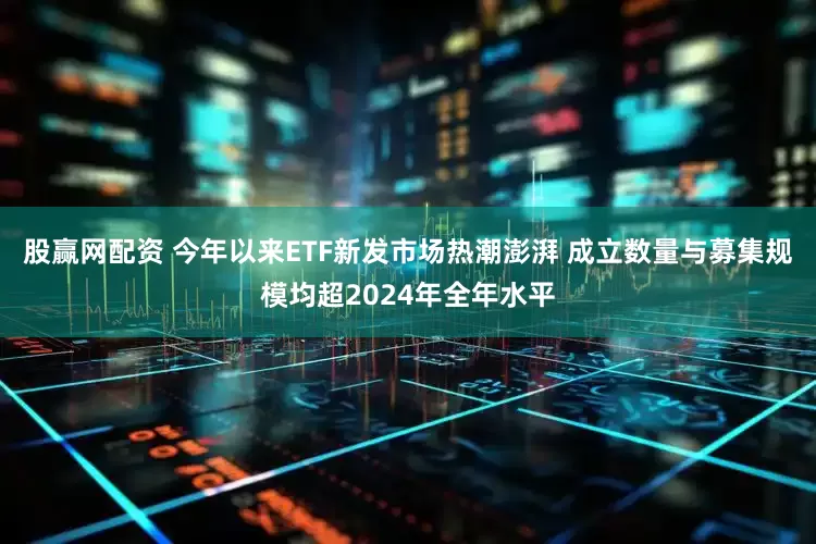 股赢网配资 今年以来ETF新发市场热潮澎湃 成立数量与募集规模均超2024年全年水平