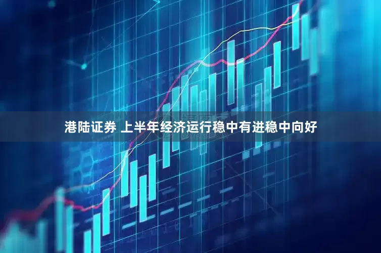 港陆证券 上半年经济运行稳中有进稳中向好