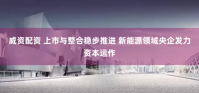威资配资 上市与整合稳步推进 新能源领域央企发力资本运作