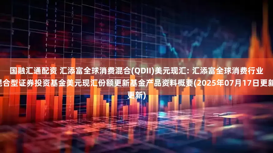 国融汇通配资 汇添富全球消费混合(QDII)美元现汇: 汇添富全球消费行业混合型证券投资基金美元现汇份额更新基金产品资料概要(2025年07月17日更新)