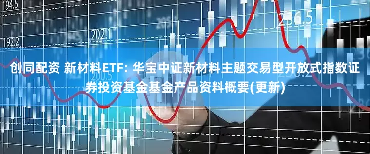 创同配资 新材料ETF: 华宝中证新材料主题交易型开放式指数证券投资基金基金产品资料概要(更新)