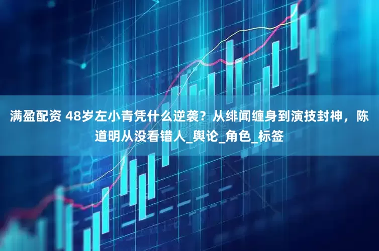 满盈配资 48岁左小青凭什么逆袭？从绯闻缠身到演技封神，陈道明从没看错人_舆论_角色_标签