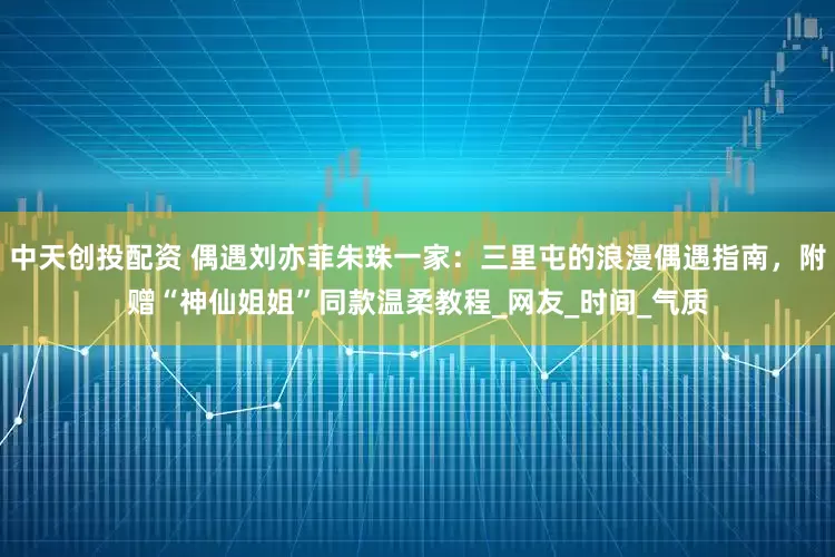 中天创投配资 偶遇刘亦菲朱珠一家：三里屯的浪漫偶遇指南，附赠“神仙姐姐”同款温柔教程_网友_时间_气质