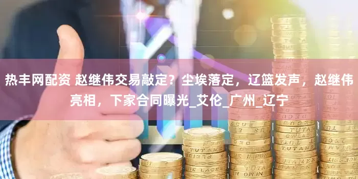 热丰网配资 赵继伟交易敲定？尘埃落定，辽篮发声，赵继伟亮相，下家合同曝光_艾伦_广州_辽宁