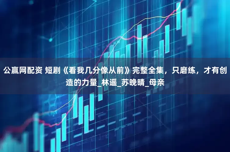 公赢网配资 短剧《看我几分像从前》完整全集，只磨练，才有创造的力量_林遥_苏晚晴_母亲