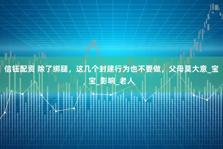 信钰配资 除了绑腿，这几个封建行为也不要做，父母莫大意_宝宝_影响_老人
