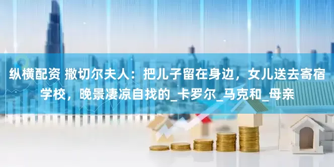 纵横配资 撒切尔夫人：把儿子留在身边，女儿送去寄宿学校，晚景凄凉自找的_卡罗尔_马克和_母亲