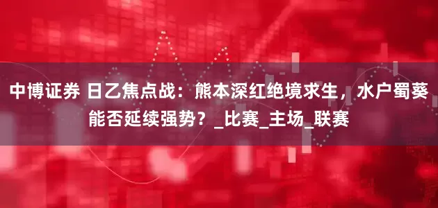 中博证券 日乙焦点战：熊本深红绝境求生，水户蜀葵能否延续强势？_比赛_主场_联赛
