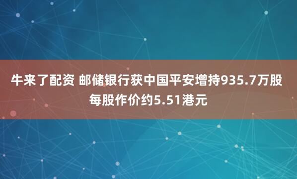 牛来了配资 邮储银行获中国平安增持935.7万股 每股作价约5.51港元