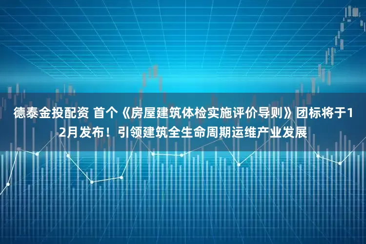 德泰金投配资 首个《房屋建筑体检实施评价导则》团标将于12月发布！引领建筑全生命周期运维产业发展
