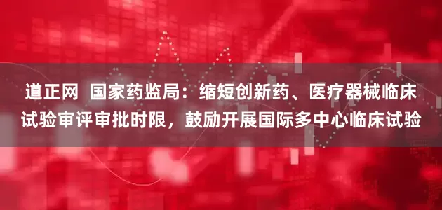 道正网  国家药监局：缩短创新药、医疗器械临床试验审评审批时限，鼓励开展国际多中心临床试验
