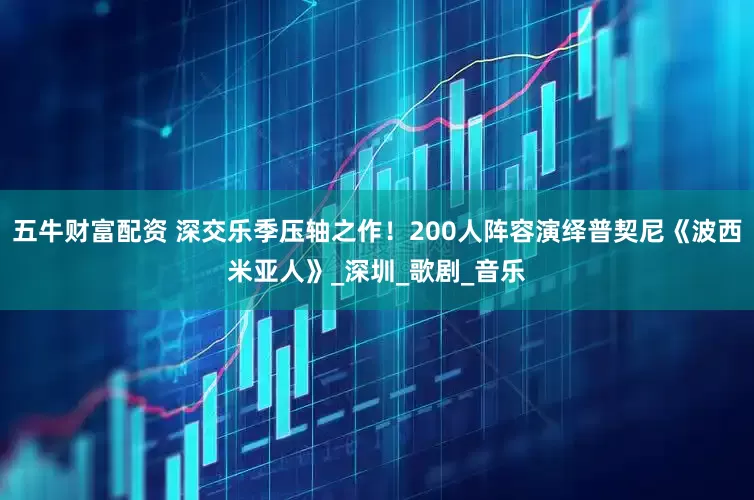 五牛财富配资 深交乐季压轴之作!200人阵容演绎普契尼《波西米亚人》_深圳_歌剧_音乐