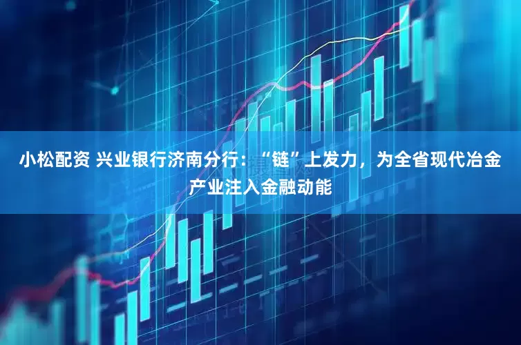 小松配资 兴业银行济南分行：“链”上发力，为全省现代冶金产业注入金融动能