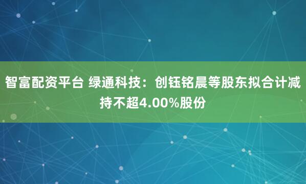 智富配资平台 绿通科技:创钰铭晨等股东拟合计减持不超4.00%股份