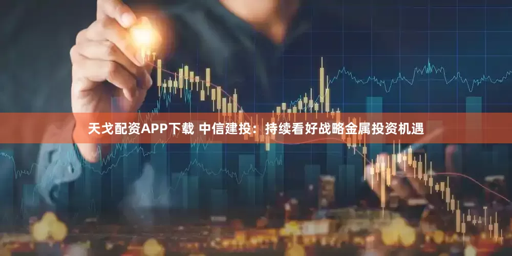 天戈配资APP下载 中信建投：持续看好战略金属投资机遇