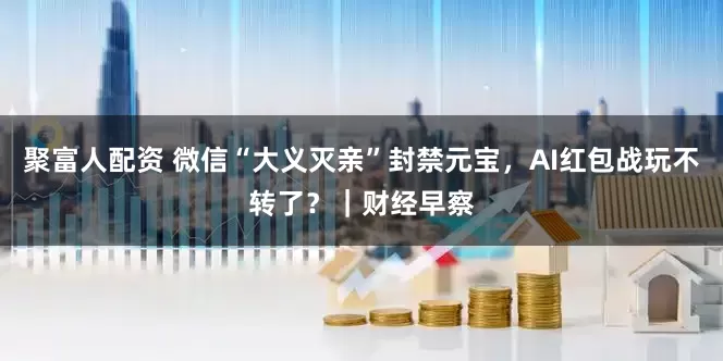聚富人配资 微信“大义灭亲”封禁元宝，AI红包战玩不转了？｜财经早察